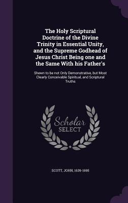 Full Download The Holy Scriptural Doctrine of the Divine Trinity in Essential Unity, and the Supreme Godhead of Jesus Christ Being One and the Same with His Father's: Shewn to Be Not Only Demonstrative, But Most Clearly Conceivable Spiritual, and Scriptural Truths - John Scott | ePub