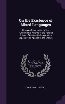 Read Online On the Existence of Mixed Languages: Being an Examination of the Fundamental Axioms of the Foreign School of Modern Philology, More Especially as Applied to the English - James Cresswell Clough | PDF