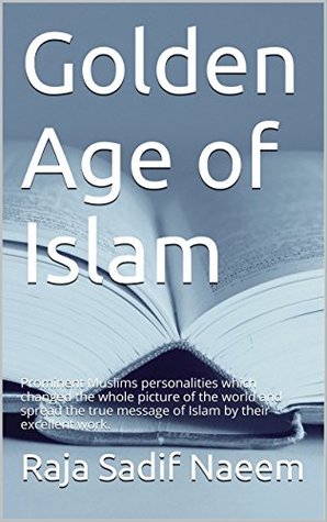 Full Download Golden Age of Islam: Prominent Muslims personalities which changed the whole picture of the world and spread the true message of Islam by their excellent work. - Raja Sadif Naeem | PDF