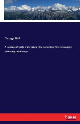 Read Online A Catalogue of Books of Art, Natural History, Medicine, History, Biography, Philosophy and Theology - George Bell | ePub