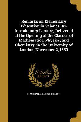 Read Remarks on Elementary Education in Science. an Introductory Lecture, Delivered at the Opening of the Classes of Mathematics, Physics, and Chemistry, in the University of London, November 2, 1830 - Augustus De Morgan | ePub