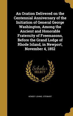 Read Online An Oration Delivered on the Centennial Anniversary of the Initiation of General George Washington, Among the Ancient and Honorable Fraternity of Freemasons, Before the Grand Lodge of Rhode Island, in Newport, November 4, 1852 - Kensey Johns Stewart | PDF