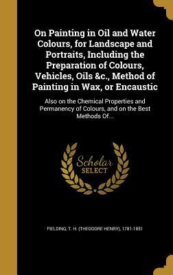 Full Download On Painting in Oil and Water Colours, for Landscape and Portraits, Including the Preparation of Colours, Vehicles, Oils &c., Method of Painting in Wax, or Encaustic: Also on the Chemical Properties and Permanency of Colours, and on the Best Methods Of - Theodore Henry Fielding | PDF
