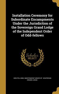Read Online Installation Ceremony for Subordinate Encampments Under the Jurisdiction of the Sovereign Grand Lodge of the Independent Order of Odd-Fellows - Independent Order of Sover Odd-Fellows | ePub