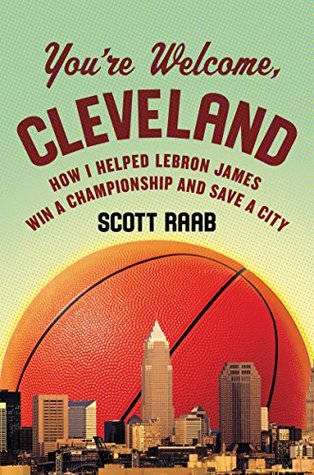 Read Online You're Welcome, Cleveland: How I Helped Lebron James Win a Championship and Save a City - Scott Raab | PDF