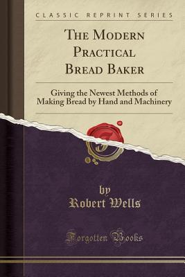 Read Online The Modern Practical Bread Baker: Giving the Newest Methods of Making Bread by Hand and Machinery (Classic Reprint) - Robert Wells | ePub
