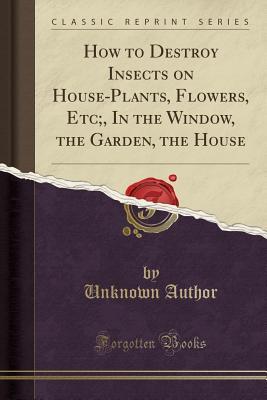 Read How to Destroy Insects on House-Plants, Flowers, Etc;, in the Window, the Garden, the House (Classic Reprint) - Unknown file in ePub