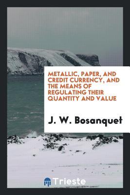 Read Online Metallic, Paper, and Credit Currency, and the Means of Regulating Their Quantity and Value - J W Bosanquet file in PDF