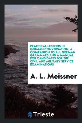 Read Online Practical Lessons in German Conversation: A Companion to All German Grammars and a Manual for Candidates for the Civil and Military Service Examinations - A L Meissner file in ePub