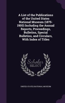 Full Download A List of the Publications of the United States National Museum (1875-1900) Including the Annual Reports, Proceedings, Bulletins, Special Bulletins, and Circulars, with Index of Titles - United States National Museum file in PDF