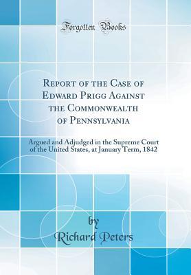 Read Online Report of the Case of Edward Prigg Against the Commonwealth of Pennsylvania: Argued and Adjudged in the Supreme Court of the United States, at January Term, 1842 (Classic Reprint) - Richard Peters | ePub