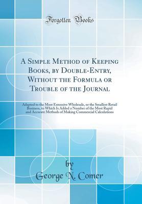Full Download A Simple Method of Keeping Books, by Double-Entry, Without the Formula or Trouble of the Journal: Adapted to the Most Extensive Wholesale, or the Smallest Retail Business, to Which Is Added a Number of the Most Rapid and Accurate Methods of Making Commerc - George N Comer | ePub