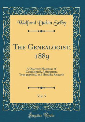 Read Online The Genealogist, 1889, Vol. 5: A Quarterly Magazine of Genealogical, Antiquarian, Topographical, and Heraldic Research (Classic Reprint) - Walford Dakin Selby | PDF