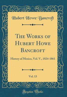 Download The Works of Hubert Howe Bancroft, Vol. 13: History of Mexico, Vol. V., 1824-1861 (Classic Reprint) - Hubert Howe Bancroft | ePub