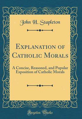 Read Explanation of Catholic Morals: A Concise, Reasoned, and Popular Exposition of Catholic Morals (Classic Reprint) - John Henry Stapleton | PDF