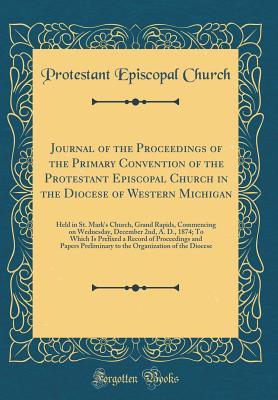 Read Online Journal of the Proceedings of the Primary Convention of the Protestant Episcopal Church in the Diocese of Western Michigan: Held in St. Mark's Church, Grand Rapids, Commencing on Wednesday, December 2nd, A. D., 1874; To Which Is Prefixed a Record of Proce - Protestant Episcopal Church | PDF