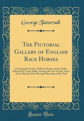 Read Online The Pictorial Gallery of English Race Horses: Containing Portraits of All the Winners of the Derby, Oaks and St. Leger Stakes, During the Last Twenty Years; And a History of the Principal Operation of the Turf (Classic Reprint) - George Tattersall file in PDF