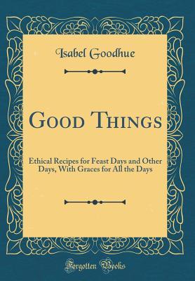 Read Good Things: Ethical Recipes for Feast Days and Other Days, with Graces for All the Days (Classic Reprint) - Isabel Goodhue | PDF
