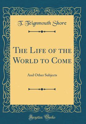 Full Download The Life of the World to Come: And Other Subjects (Classic Reprint) - T Teignmouth Shore | ePub