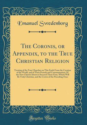 Read Online The Coronis, or Appendix, to the True Christian Religion: Treating of the Four Churches on This Earth from the Creation of the World, and of Their Periods and Consummation; Of the New Church about to Succeed Those Four, Which Will Be Truly Christian, and - Emanuel Swedenborg file in PDF