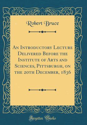Read An Introductory Lecture Delivered Before the Institute of Arts and Sciences, Pittsburgh, on the 20th December, 1836 (Classic Reprint) - Robert Bruce file in ePub