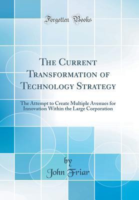 Read The Current Transformation of Technology Strategy: The Attempt to Create Multiple Avenues for Innovation Within the Large Corporation (Classic Reprint) - John Friar | PDF