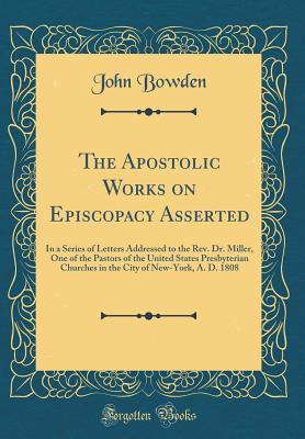 Read The Apostolic Works on Episcopacy Asserted: In a Series of Letters Addressed to the Rev. Dr. Miller, One of the Pastors of the United States Presbyterian Churches in the City of New-York, A. D. 1808 (Classic Reprint) - John Bowden file in ePub