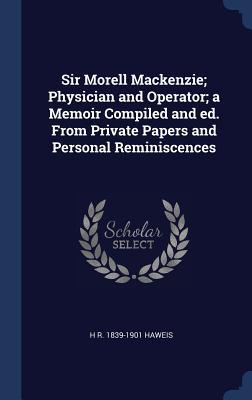 Read Online Sir Morell MacKenzie; Physician and Operator; A Memoir Compiled and Ed. from Private Papers and Personal Reminiscences - Hugh Reginald Haweis | PDF