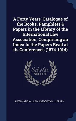 Read Online A Forty Years' Catalogue of the Books, Pamphlets & Papers in the Library of the International Law Association, Comprising an Index to the Papers Read at Its Conferences (1874-1914) - International Law Association Library | ePub