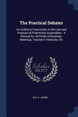 Full Download The Practical Debater: An Outline of Instruction in the Law and Practice of Preliminary Assemblies: A Manual for All Kinds of Business Meetings, Teachers' Institutes, Etc - W.H.F. Henry file in ePub