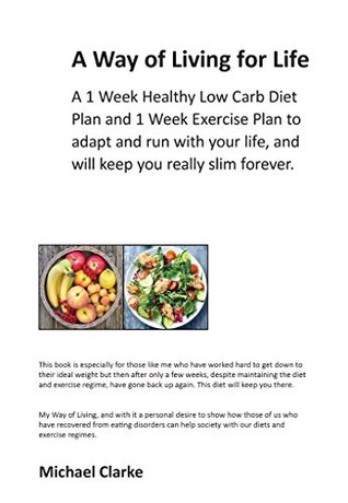 Full Download A Way of Living for Life: A 1 Week Healthy Low Carb Diet Plan and 1 week Exercise Plan to adapt and run with your life, and will keep you really slim forever. - Michael Clarke | PDF