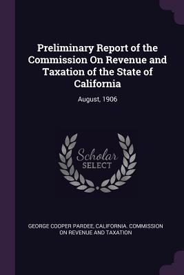 Read Online Preliminary Report of the Commission on Revenue and Taxation of the State of California: August, 1906 - George Cooper Pardee file in PDF