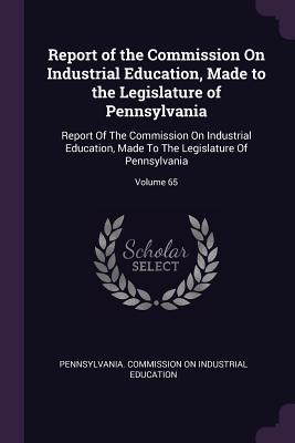 Full Download Report of the Commission on Industrial Education, Made to the Legislature of Pennsylvania: Report of the Commission on Industrial Education, Made to the Legislature of Pennsylvania; Volume 65 - Pennsylvania Commission on Industrial E | ePub