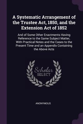 Read Online A Systematic Arrangement of the Trustee Act, 1850, and the Extension Act of 1852: And of Some Other Enactments Having Reference to the Same Subject Matter, with Practical Notes and the Cases to the Present Time and an Appendix Containing the Above Acts - Anonymous | PDF
