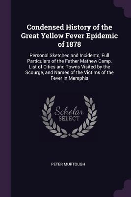 Download Condensed History of the Great Yellow Fever Epidemic of 1878: Personal Sketches and Incidents, Full Particulars of the Father Mathew Camp, List of Cities and Towns Visited by the Scourge, and Names of the Victims of the Fever in Memphis - Peter Murtough | PDF