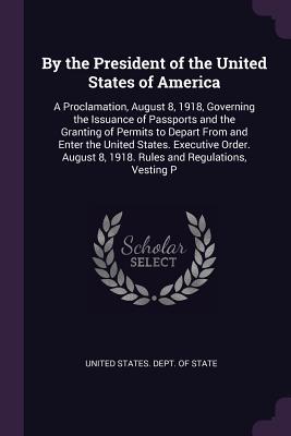 Read By the President of the United States of America: A Proclamation, August 8, 1918, Governing the Issuance of Passports and the Granting of Permits to Depart from and Enter the United States. Executive Order. August 8, 1918. Rules and Regulations, Vesting P - U.S. Department of State | PDF