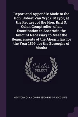 Read Online Report and Appendix Made to the Hon. Robert Van Wyck, Mayor, at the Request of the Hon. Bird S. Coler, Comptroller, of an Examination to Ascertain the Amount Necessary to Meet the Requirements of the Ahearn Law for the Year 1899, for the Boroughs of Manha - New York (N y ) Commissioners of Accoun | ePub