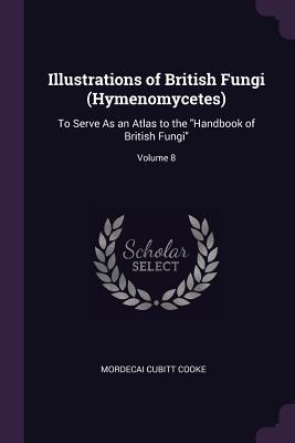 Read Illustrations of British Fungi (Hymenomycetes): To Serve as an Atlas to the Handbook of British Fungi; Volume 8 - Mordecai Cubitt Cooke | ePub