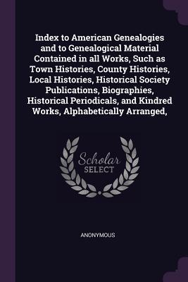 Full Download Index to American Genealogies and to Genealogical Material Contained in All Works, Such as Town Histories, County Histories, Local Histories, Historical Society Publications, Biographies, Historical Periodicals, and Kindred Works, Alphabetically Arranged - Anonymous | PDF