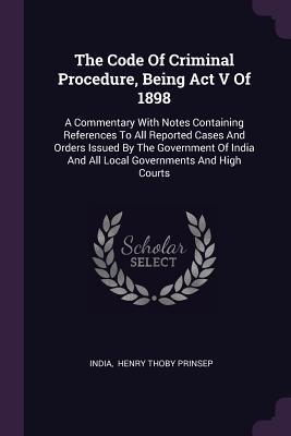 Read Online The Code of Criminal Procedure, Being ACT V of 1898: A Commentary with Notes Containing References to All Reported Cases and Orders Issued by the Government of India and All Local Governments and High Courts - India | PDF