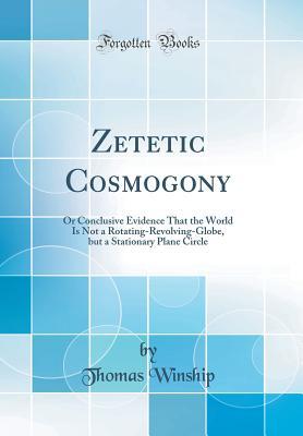 Read Zetetic Cosmogony: Or Conclusive Evidence That the World Is Not a Rotating-Revolving-Globe, But a Stationary Plane Circle (Classic Reprint) - Thomas Winship file in PDF