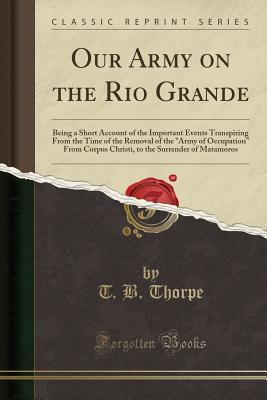 Read Online Our Army on the Rio Grande: Being a Short Account of the Important Events Transpiring from the Time of the Removal of the Army of Occupation from Corpus Christi, to the Surrender of Matamoros (Classic Reprint) - T.B. Thorpe file in ePub