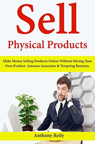 Read Online Sell Physical Products: Make Money Selling Products Online Without Having Your Own Product. Amazon Associates & Teespring Business. - Anthony Reily | PDF