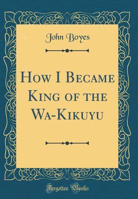 Read Online How I Became King of the Wa-Kikuyu (Classic Reprint) - John Boyes file in PDF