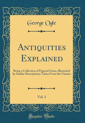 Download Antiquities Explained, Vol. 1: Being a Collection of Figured Gems, Illustrated by Similar Descriptions Taken from the Classics (Classic Reprint) - George Ogle file in PDF