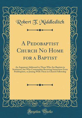 Read A Pedobaptist Church No Home for a Baptist: An Argument Addressed to Those Who Are Baptists in Sentiment, But Who Contemplate Receiving Immersion from Pedobaptists, or Joining with Them in Church Fellowship (Classic Reprint) - Robert T Middleditch | ePub