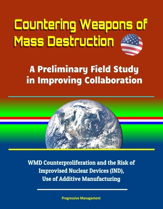 Full Download Countering Weapons of Mass Destruction: A Preliminary Field Study in Improving Collaboration - WMD Counterproliferation and the Risk of Improvised Nuclear Devices (IND), Use of Additive Manufacturing - Progressive Management | PDF