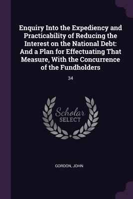 Download Enquiry Into the Expediency and Practicability of Reducing the Interest on the National Debt: And a Plan for Effectuating That Measure, with the Concurrence of the Fundholders: 34 - John Gordon | ePub