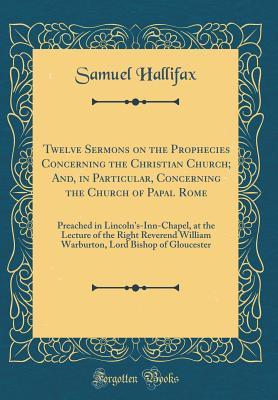 Full Download Twelve Sermons on the Prophecies Concerning the Christian Church; And, in Particular, Concerning the Church of Papal Rome: Preached in Lincoln's-Inn-Chapel, at the Lecture of the Right Reverend William Warburton, Lord Bishop of Gloucester - Samuel Hallifax | PDF