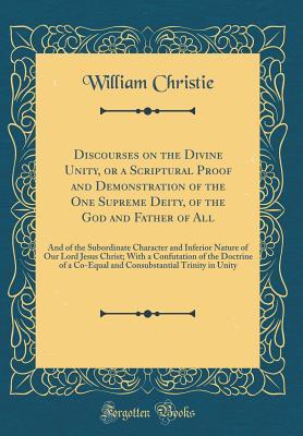 Full Download Discourses on the Divine Unity, or a Scriptural Proof and Demonstration of the One Supreme Deity, of the God and Father of All: And of the Subordinate Character and Inferior Nature of Our Lord Jesus Christ; With a Confutation of the Doctrine of a Co-Equal - William Christie | PDF
